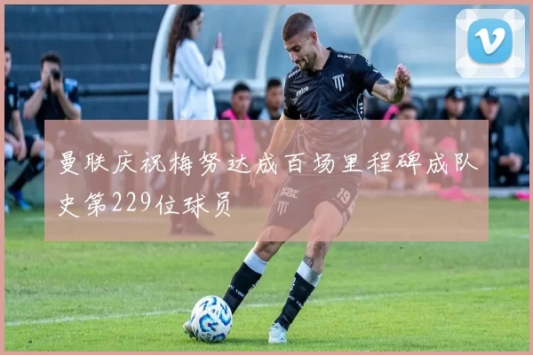 曼联庆祝梅努达成百场里程碑成队史第229位球员