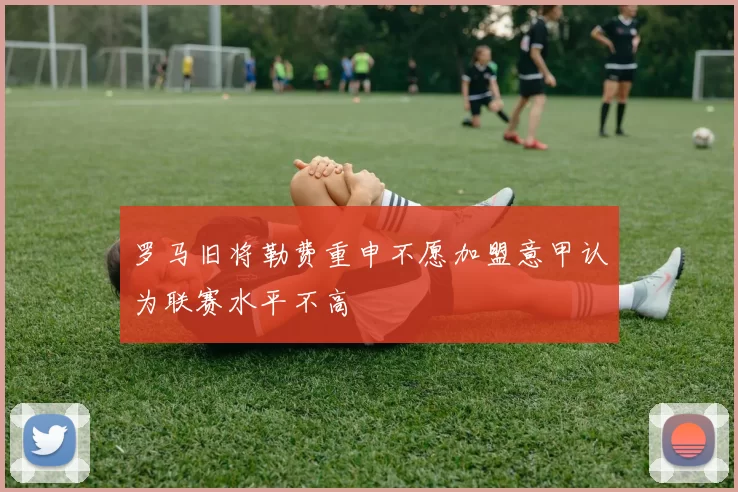 罗马旧将勒费重申不愿加盟意甲认为联赛水平不高