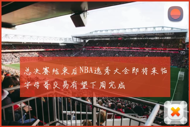 总决赛结束后NBA选秀大会即将来临字母哥交易有望下周完成