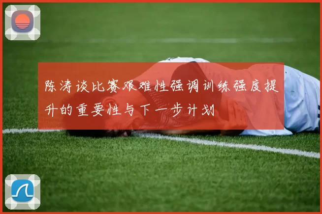 陈涛谈比赛艰难性强调训练强度提升的重要性与下一步计划