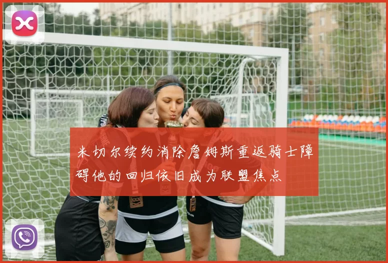 米切尔续约消除詹姆斯重返骑士障碍他的回归依旧成为联盟焦点