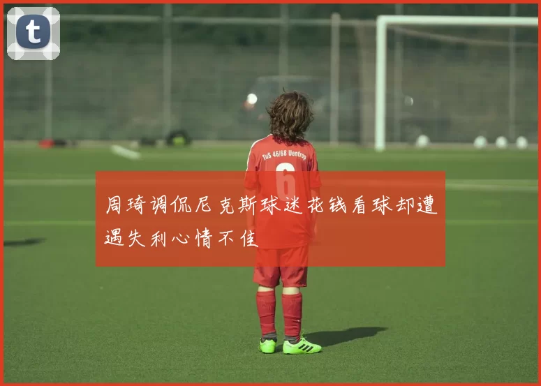 周琦调侃尼克斯球迷花钱看球却遭遇失利心情不佳