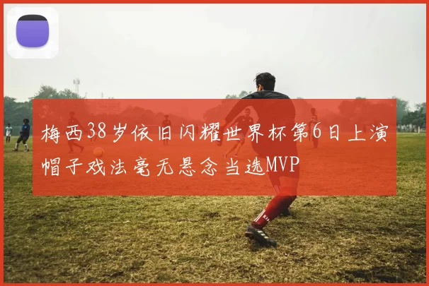 梅西38岁依旧闪耀世界杯第6日上演帽子戏法毫无悬念当选MVP