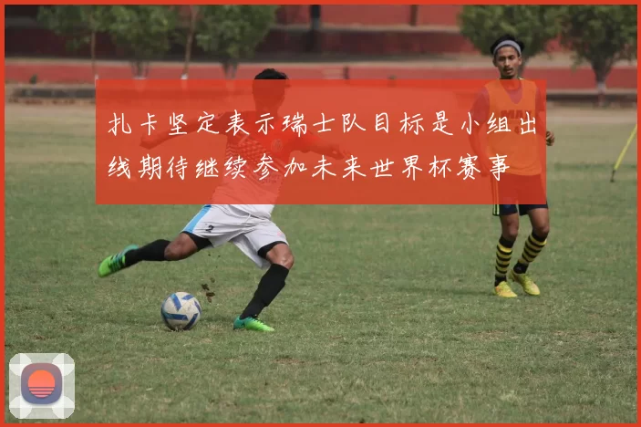 扎卡坚定表示瑞士队目标是小组出线期待继续参加未来世界杯赛事