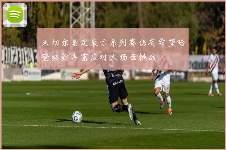 米切尔坚定表示系列赛仍有希望哈登经验丰富应对大场面挑战