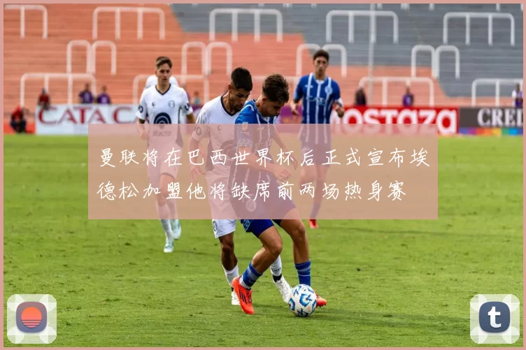 曼联将在巴西世界杯后正式宣布埃德松加盟他将缺席前两场热身赛