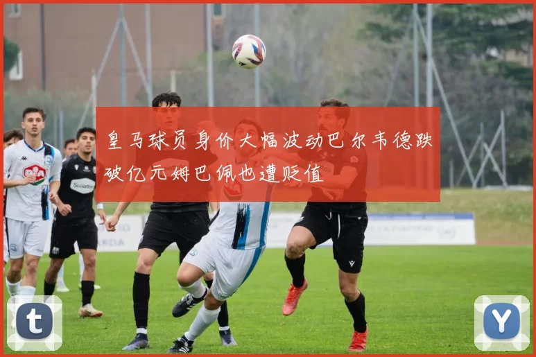 皇马球员身价大幅波动巴尔韦德跌破亿元姆巴佩也遭贬值