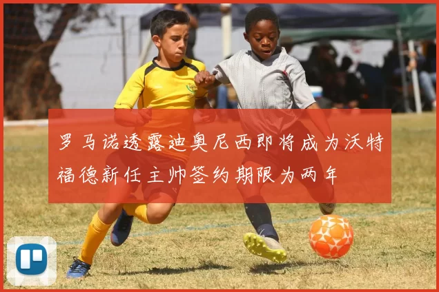 罗马诺透露迪奥尼西即将成为沃特福德新任主帅签约期限为两年