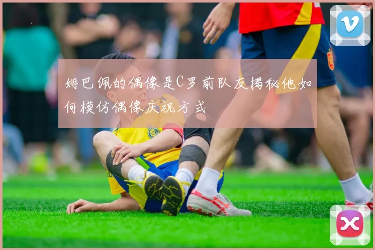 姆巴佩的偶像是C罗前队友揭秘他如何模仿偶像庆祝方式