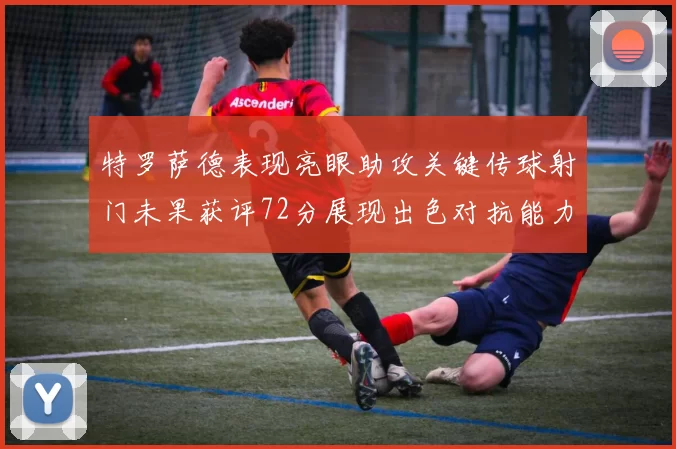 特罗萨德表现亮眼助攻关键传球射门未果获评72分展现出色对抗能力
