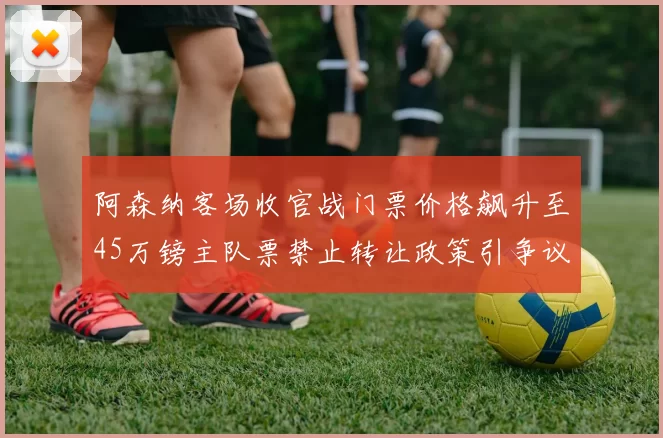 阿森纳客场收官战门票价格飙升至45万镑主队票禁止转让政策引争议