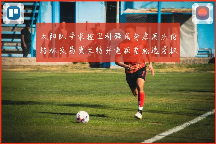 太阳队寻求控卫补强或考虑用杰伦格林交易莫兰特并重获首轮选秀权
