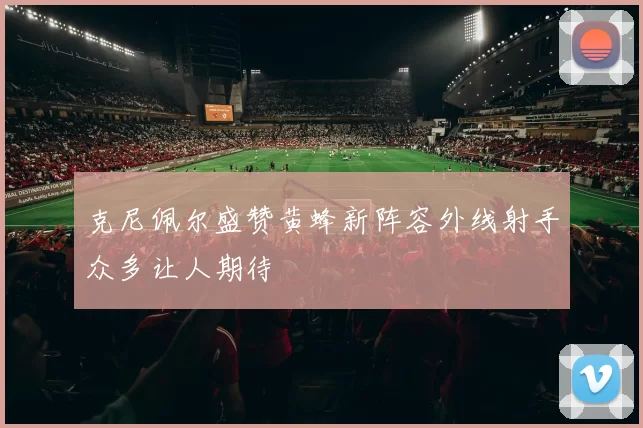 克尼佩尔盛赞黄蜂新阵容外线射手众多让人期待