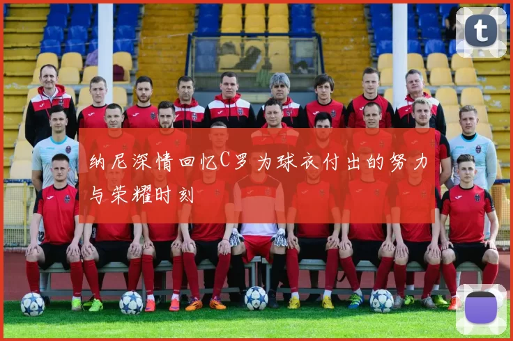 纳尼深情回忆C罗为球衣付出的努力与荣耀时刻