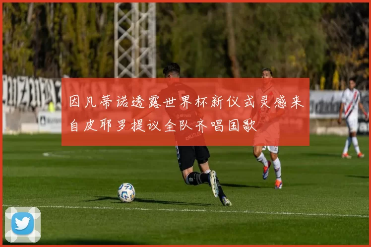 因凡蒂诺透露世界杯新仪式灵感来自皮耶罗提议全队齐唱国歌